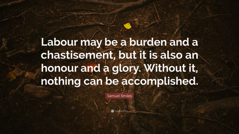 Samuel Smiles Quote: “Labour may be a burden and a chastisement, but it is also an honour and a glory. Without it, nothing can be accomplished.”