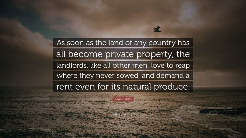 Adam Smith Quote: “As soon as the land of any country has all become private property, the landlords, like all other men, love to reap where they never sowed, and demand a rent even for its natural produce.”