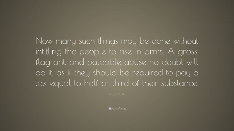 Adam Smith Quote: “Now many such things may be done without intitling the people to rise in arms. A gross, flagrant, and palpable abuse no doubt will do it, as if they should be required to pay a tax equal to half or third of their substance.”