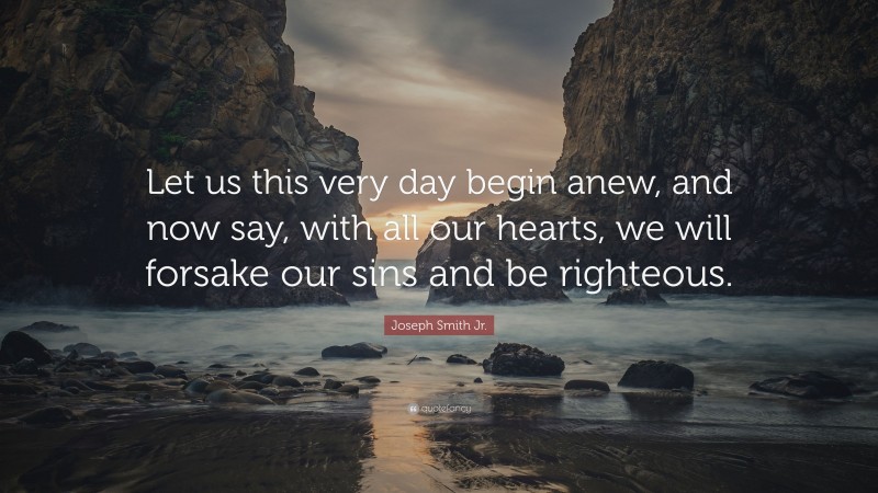 Joseph Smith Jr. Quote: “Let us this very day begin anew, and now say, with all our hearts, we will forsake our sins and be righteous.”