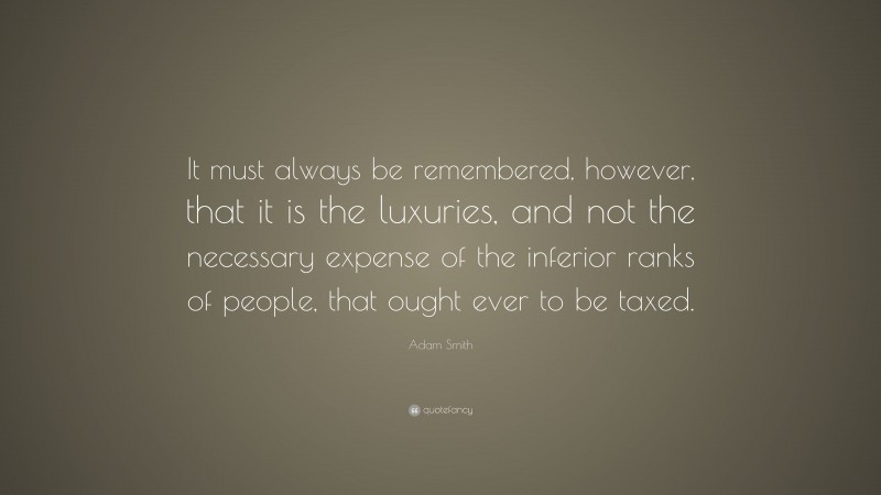 Adam Smith Quote: “It must always be remembered, however, that it is the luxuries, and not the necessary expense of the inferior ranks of people, that ought ever to be taxed.”