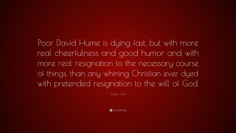 Adam Smith Quote: “Poor David Hume is dying fast, but with more real cheerfulness and good humor and with more real resignation to the necessary course of things, than any whining Christian ever dyed with pretended resignation to the will of God.”