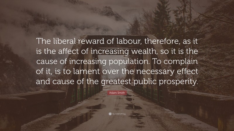 Adam Smith Quote: “The liberal reward of labour, therefore, as it is the affect of increasing wealth, so it is the cause of increasing population. To complain of it, is to lament over the necessary effect and cause of the greatest public prosperity.”