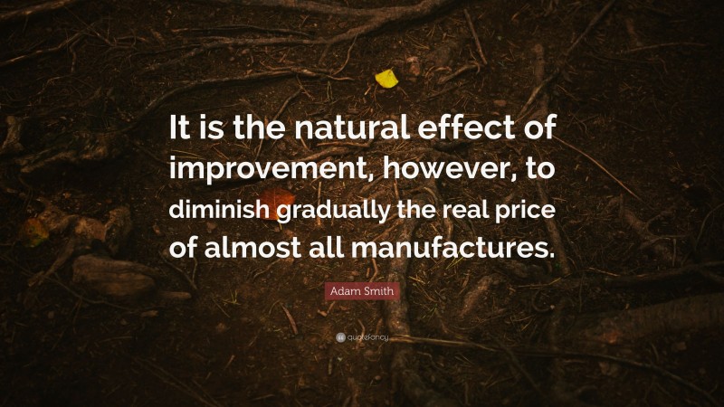 Adam Smith Quote: “It is the natural effect of improvement, however, to diminish gradually the real price of almost all manufactures.”