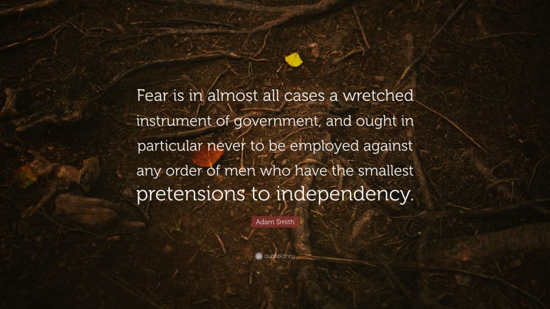 Adam Smith Quote: “Fear is in almost all cases a wretched instrument of government, and ought in particular never to be employed against any order of men who have the smallest pretensions to independency.”