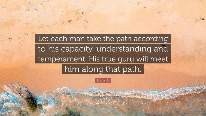Sivananda Quote: “Let each man take the path according to his capacity, understanding and temperament. His true guru will meet him along that path.”
