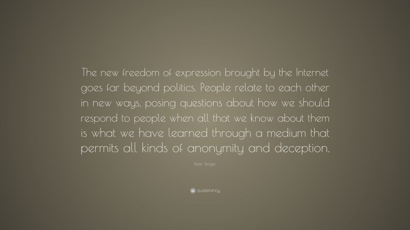 Peter Singer Quote: “The new freedom of expression brought by the Internet goes far beyond politics. People relate to each other in new ways, posing questions about how we should respond to people when all that we know about them is what we have learned through a medium that permits all kinds of anonymity and deception.”