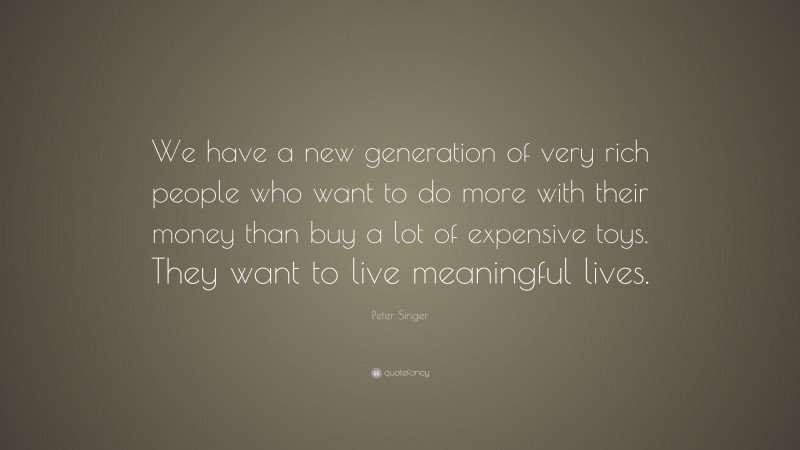 Peter Singer Quote: “We have a new generation of very rich people who want to do more with their money than buy a lot of expensive toys. They want to live meaningful lives.”
