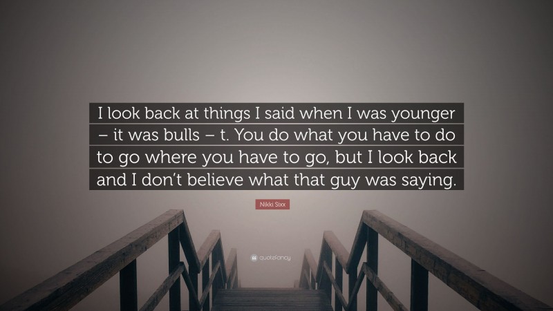 Nikki Sixx Quote: “I look back at things I said when I was younger – it was bulls – t. You do what you have to do to go where you have to go, but I look back and I don’t believe what that guy was saying.”