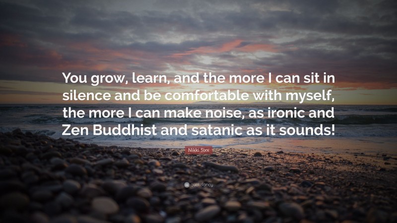 Nikki Sixx Quote: “You grow, learn, and the more I can sit in silence and be comfortable with myself, the more I can make noise, as ironic and Zen Buddhist and satanic as it sounds!”