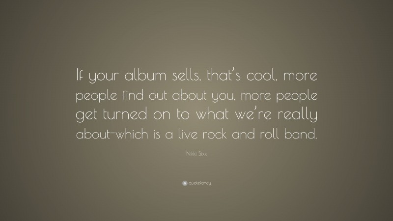 Nikki Sixx Quote: “If your album sells, that’s cool, more people find out about you, more people get turned on to what we’re really about-which is a live rock and roll band.”