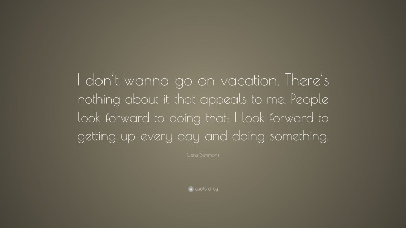 Gene Simmons Quote: “I don’t wanna go on vacation. There’s nothing about it that appeals to me. People look forward to doing that; I look forward to getting up every day and doing something.”