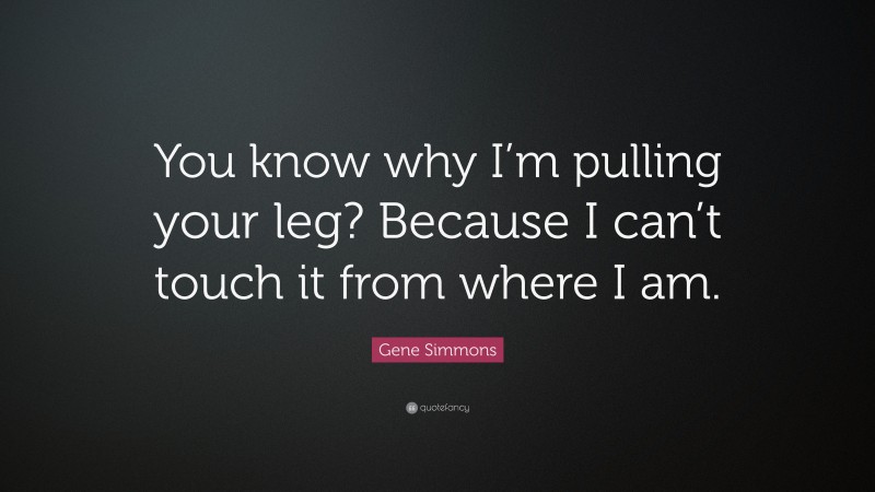 Gene Simmons Quote: “You know why I’m pulling your leg? Because I can’t touch it from where I am.”