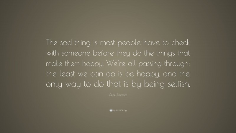 Gene Simmons Quote: “The sad thing is most people have to check with someone before they do the things that make them happy. We’re all passing through; the least we can do is be happy, and the only way to do that is by being selfish.”