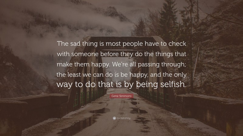 Gene Simmons Quote: “The sad thing is most people have to check with someone before they do the things that make them happy. We’re all passing through; the least we can do is be happy, and the only way to do that is by being selfish.”