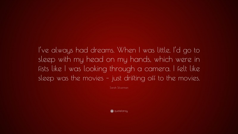 Sarah Silverman Quote: “I’ve always had dreams. When I was little, I’d go to sleep with my head on my hands, which were in fists like I was looking through a camera. I felt like sleep was the movies – just drifting off to the movies.”
