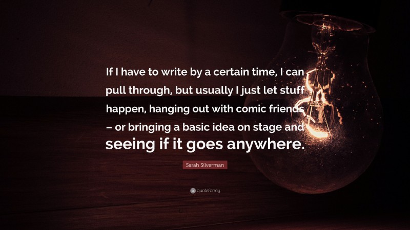 Sarah Silverman Quote: “If I have to write by a certain time, I can pull through, but usually I just let stuff happen, hanging out with comic friends – or bringing a basic idea on stage and seeing if it goes anywhere.”