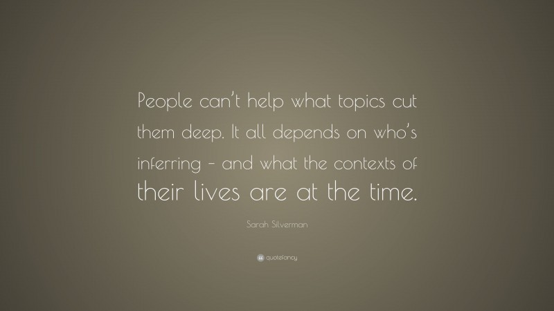 Sarah Silverman Quote: “People can’t help what topics cut them deep. It all depends on who’s inferring – and what the contexts of their lives are at the time.”