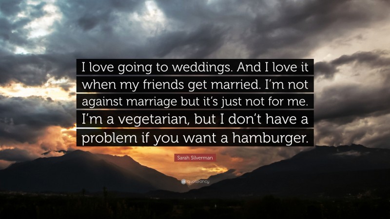 Sarah Silverman Quote: “I love going to weddings. And I love it when my friends get married. I’m not against marriage but it’s just not for me. I’m a vegetarian, but I don’t have a problem if you want a hamburger.”