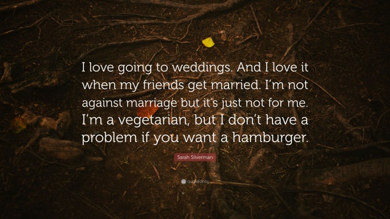 Sarah Silverman Quote: “I love going to weddings. And I love it when my friends get married. I’m not against marriage but it’s just not for me. I’m a vegetarian, but I don’t have a problem if you want a hamburger.”