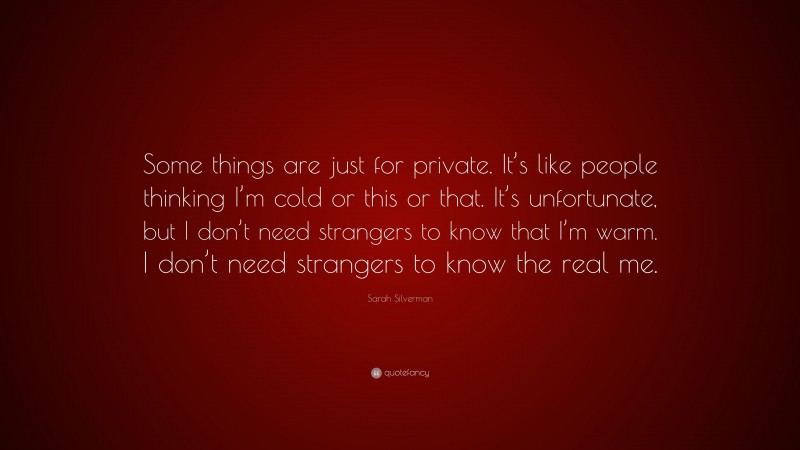 Sarah Silverman Quote: “Some things are just for private. It’s like people thinking I’m cold or this or that. It’s unfortunate, but I don’t need strangers to know that I’m warm. I don’t need strangers to know the real me.”