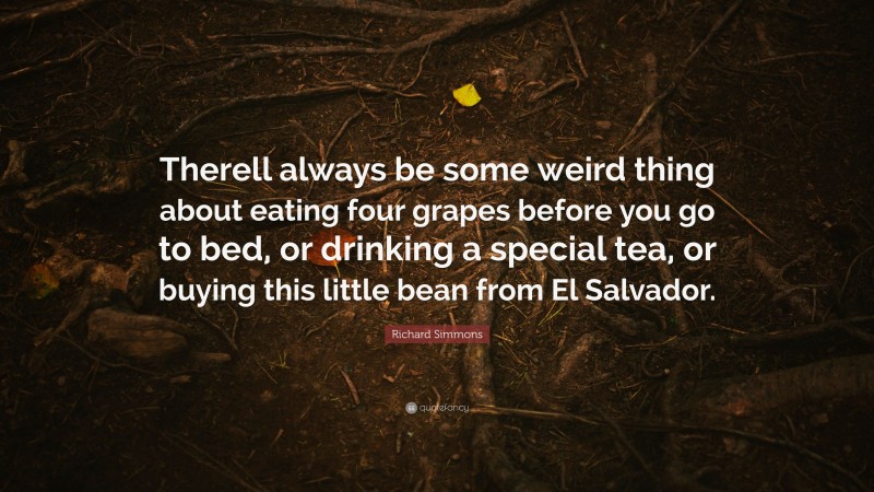 Richard Simmons Quote: “Therell always be some weird thing about eating four grapes before you go to bed, or drinking a special tea, or buying this little bean from El Salvador.”