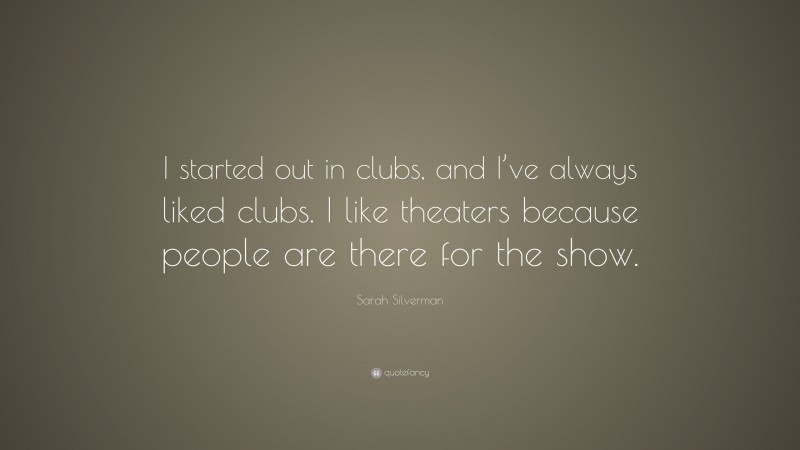 Sarah Silverman Quote: “I started out in clubs, and I’ve always liked clubs. I like theaters because people are there for the show.”
