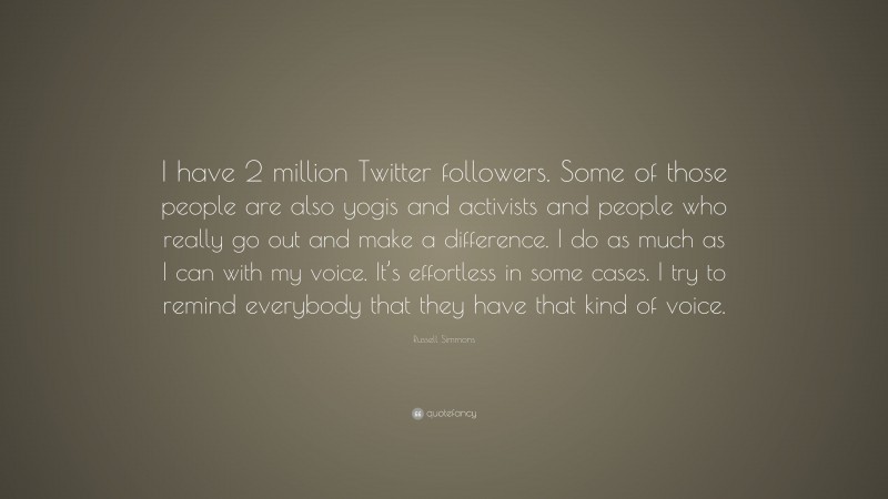 Russell Simmons Quote: “I have 2 million Twitter followers. Some of those people are also yogis and activists and people who really go out and make a difference. I do as much as I can with my voice. It’s effortless in some cases. I try to remind everybody that they have that kind of voice.”