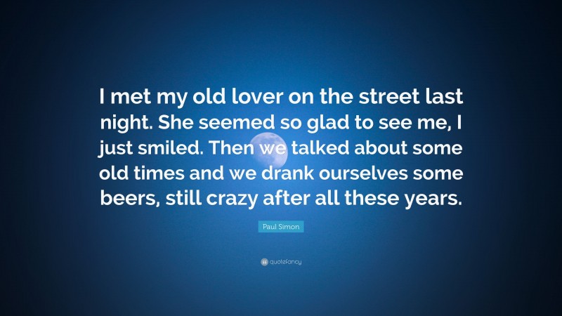 Paul Simon Quote: “I met my old lover on the street last night. She seemed so glad to see me, I just smiled. Then we talked about some old times and we drank ourselves some beers, still crazy after all these years.”