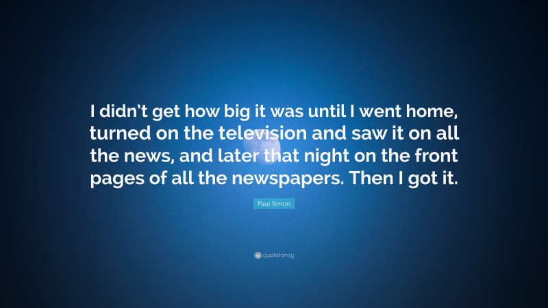 Paul Simon Quote: “I didn’t get how big it was until I went home, turned on the television and saw it on all the news, and later that night on the front pages of all the newspapers. Then I got it.”