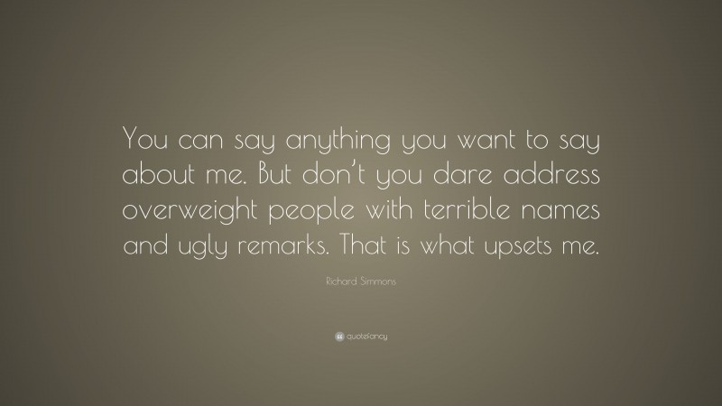 Richard Simmons Quote: “You can say anything you want to say about me. But don’t you dare address overweight people with terrible names and ugly remarks. That is what upsets me.”