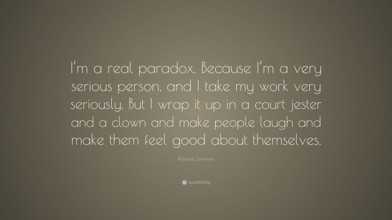 Richard Simmons Quote: “I’m a real paradox. Because I’m a very serious person, and I take my work very seriously. But I wrap it up in a court jester and a clown and make people laugh and make them feel good about themselves.”