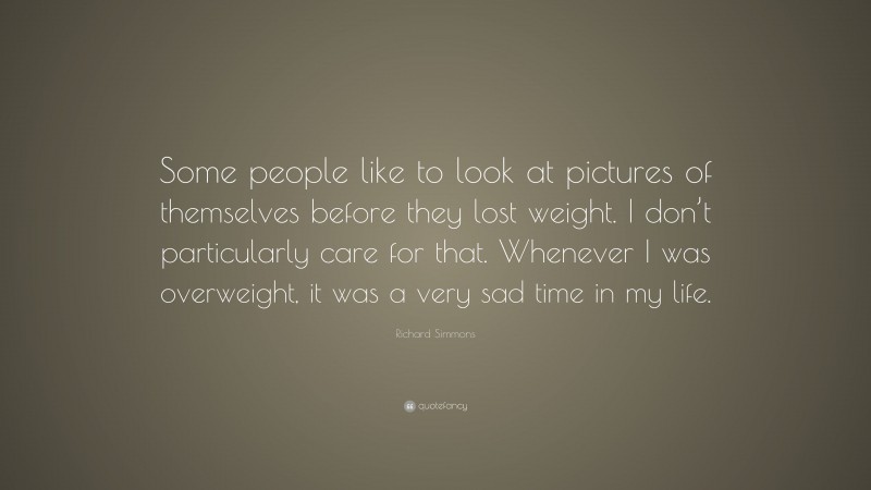 Richard Simmons Quote: “Some people like to look at pictures of themselves before they lost weight. I don’t particularly care for that. Whenever I was overweight, it was a very sad time in my life.”