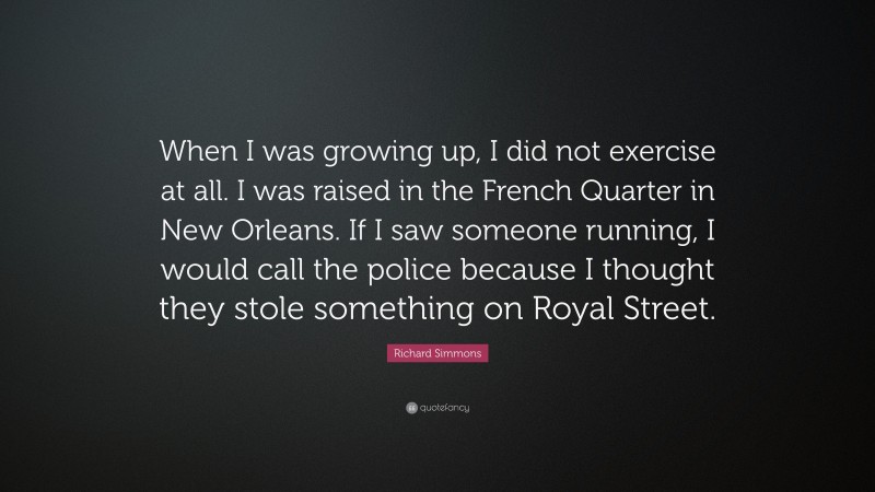 Richard Simmons Quote: “When I was growing up, I did not exercise at all. I was raised in the French Quarter in New Orleans. If I saw someone running, I would call the police because I thought they stole something on Royal Street.”
