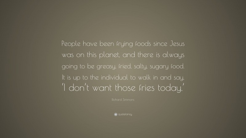 Richard Simmons Quote: “People have been frying foods since Jesus was on this planet, and there is always going to be greasy, fried, salty, sugary food. It is up to the individual to walk in and say, ‘I don’t want those fries today.’”