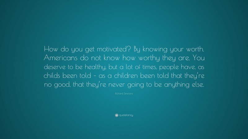 Richard Simmons Quote: “How do you get motivated? By knowing your worth. Americans do not know how worthy they are. You deserve to be healthy, but a lot of times, people have, as childs been told – as a children been told that they’re no good, that they’re never going to be anything else.”