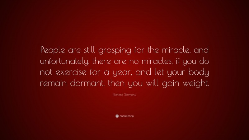 Richard Simmons Quote: “People are still grasping for the miracle, and unfortunately, there are no miracles, if you do not exercise for a year, and let your body remain dormant, then you will gain weight.”