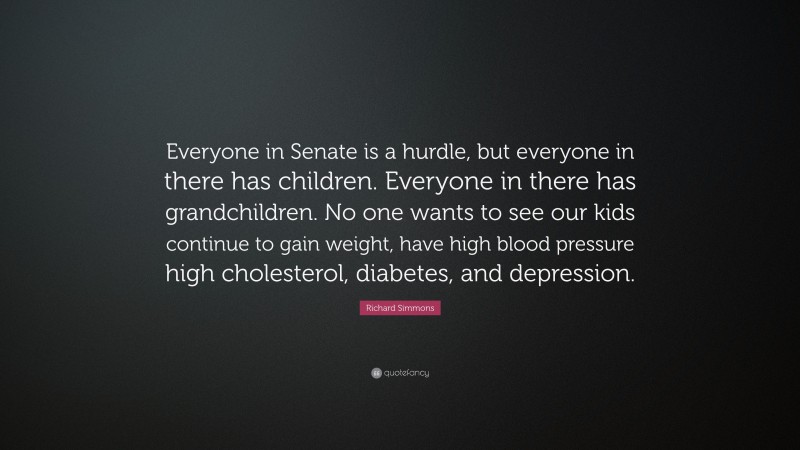 Richard Simmons Quote: “Everyone in Senate is a hurdle, but everyone in there has children. Everyone in there has grandchildren. No one wants to see our kids continue to gain weight, have high blood pressure high cholesterol, diabetes, and depression.”