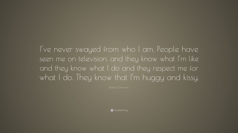 Richard Simmons Quote: “I’ve never swayed from who I am. People have seen me on television, and they know what I’m like and they know what I do and they respect me for what I do. They know that I’m huggy and kissy.”