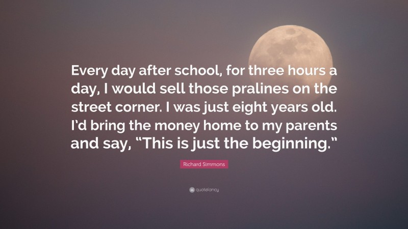 Richard Simmons Quote: “Every day after school, for three hours a day, I would sell those pralines on the street corner. I was just eight years old. I’d bring the money home to my parents and say, “This is just the beginning.””