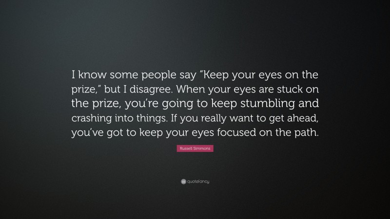 Russell Simmons Quote: “I know some people say “Keep your eyes on the prize,” but I disagree. When your eyes are stuck on the prize, you’re going to keep stumbling and crashing into things. If you really want to get ahead, you’ve got to keep your eyes focused on the path.”