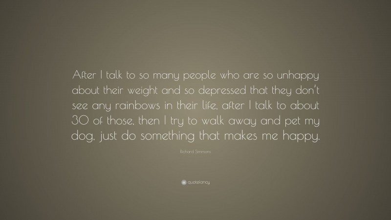 Richard Simmons Quote: “After I talk to so many people who are so unhappy about their weight and so depressed that they don’t see any rainbows in their life, after I talk to about 30 of those, then I try to walk away and pet my dog, just do something that makes me happy.”