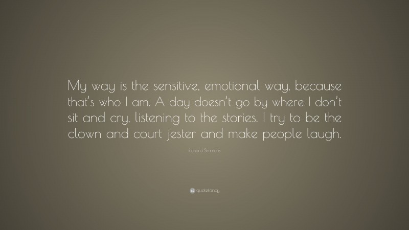 Richard Simmons Quote: “My way is the sensitive, emotional way, because that’s who I am. A day doesn’t go by where I don’t sit and cry, listening to the stories. I try to be the clown and court jester and make people laugh.”