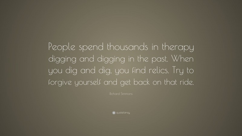 Richard Simmons Quote: “People spend thousands in therapy digging and digging in the past. When you dig and dig, you find relics. Try to forgive yourself and get back on that ride.”