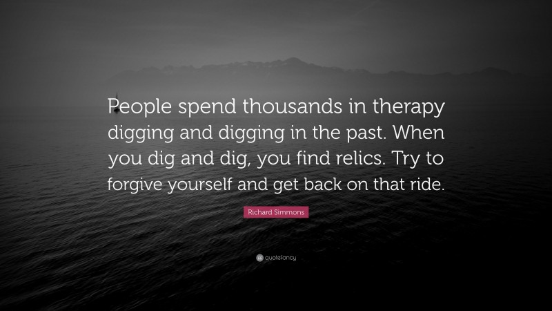 Richard Simmons Quote: “People spend thousands in therapy digging and digging in the past. When you dig and dig, you find relics. Try to forgive yourself and get back on that ride.”