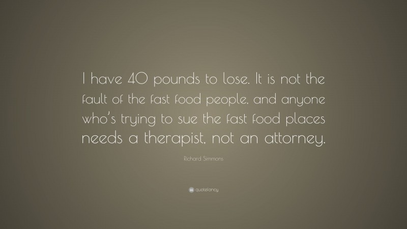 Richard Simmons Quote: “I have 40 pounds to lose. It is not the fault of the fast food people, and anyone who’s trying to sue the fast food places needs a therapist, not an attorney.”