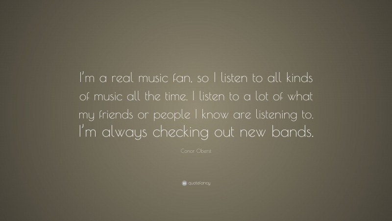 Conor Oberst Quote: “I’m a real music fan, so I listen to all kinds of music all the time. I listen to a lot of what my friends or people I know are listening to. I’m always checking out new bands.”