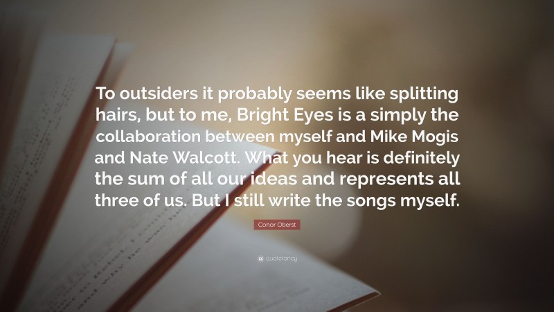 Conor Oberst Quote: “To outsiders it probably seems like splitting hairs, but to me, Bright Eyes is a simply the collaboration between myself and Mike Mogis and Nate Walcott. What you hear is definitely the sum of all our ideas and represents all three of us. But I still write the songs myself.”