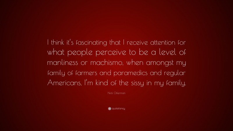 Nick Offerman Quote: “I think it’s fascinating that I receive attention for what people perceive to be a level of manliness or machismo, when amongst my family of farmers and paramedics and regular Americans, I’m kind of the sissy in my family.”