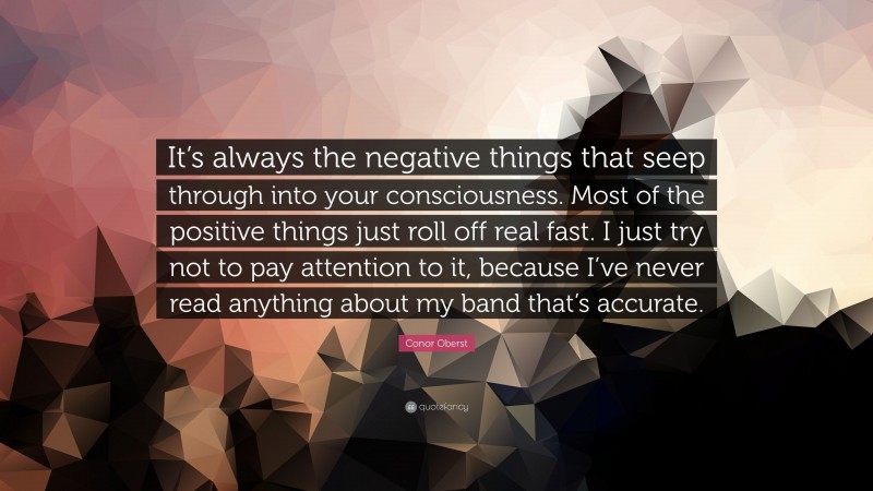 Conor Oberst Quote: “It’s always the negative things that seep through into your consciousness. Most of the positive things just roll off real fast. I just try not to pay attention to it, because I’ve never read anything about my band that’s accurate.”